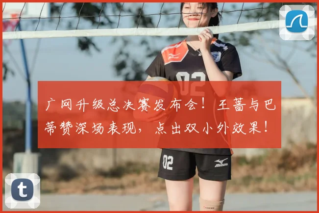 广网升级总决赛发布会！王蔷与巴蒂赞深场表现，点出双小外效果！