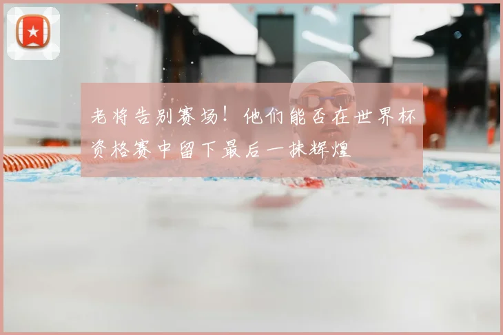 老将告别赛场！他们能否在世界杯资格赛中留下最后一抹辉煌