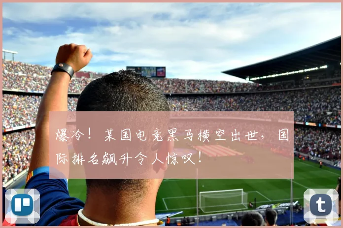 爆冷！某国电竞黑马横空出世，国际排名飙升令人惊叹！