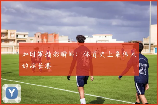 加时赛精彩瞬间：体育史上最伟大的延长赛
