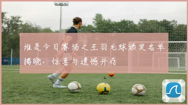 谁是今日赛场之王羽毛球颁奖名单揭晓，惊喜与遗憾并存