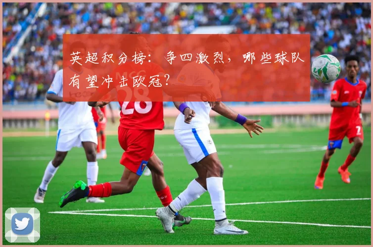 英超积分榜：争四激烈，哪些球队有望冲击欧冠？