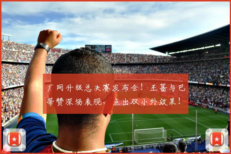 广网升级总决赛发布会！王蔷与巴蒂赞深场表现，点出双小外效果！